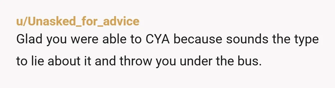 u/Unasked_for_advice
Glad you were able to CYA because sounds the type to lie about it and throw you under the bus.