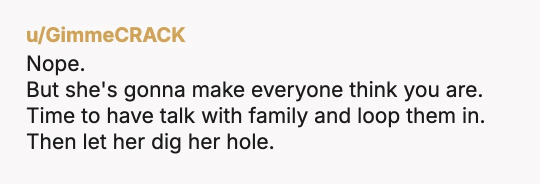 u/GimmeCRACK
Nope.
But she's gonna make everyone think you are.
Time to have talk with family and loop them in.
Then let her dig her hole.