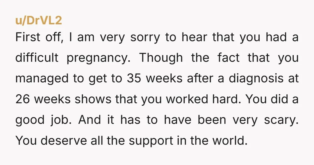 u/DrVL2 First off, I am very sorry to hear that you had a difficult pregnancy. Though the fact that you managed to get to 35 weeks after a diagnosis at...