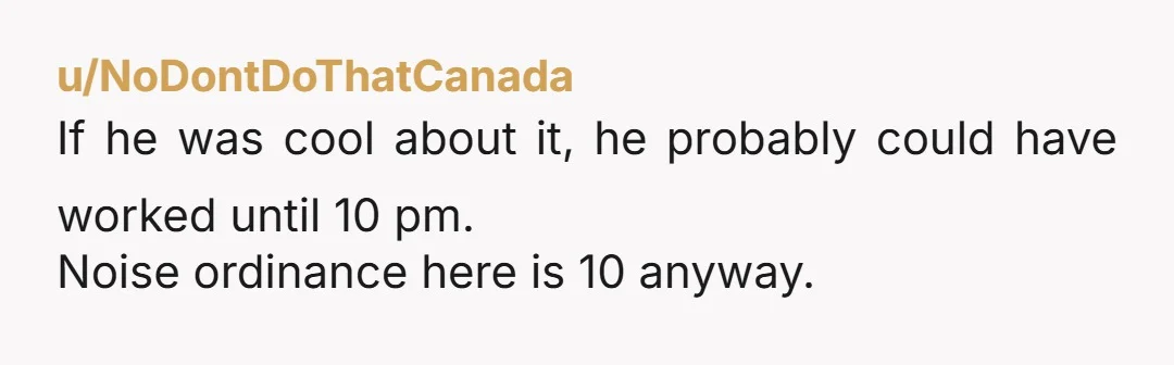 u/NoDontDoThatCanada
If he was cool about it, he probably could have worked until 10 pm.
Noise ordinance here is 10 anyway.