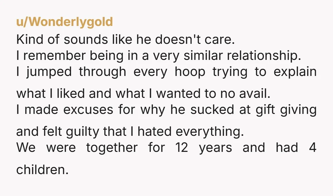 u/Wonderlygold Kind of sounds like he doesn't care. I remember being in a very similar relationship. I jumped through every hoop trying to explain what I liked and what I...