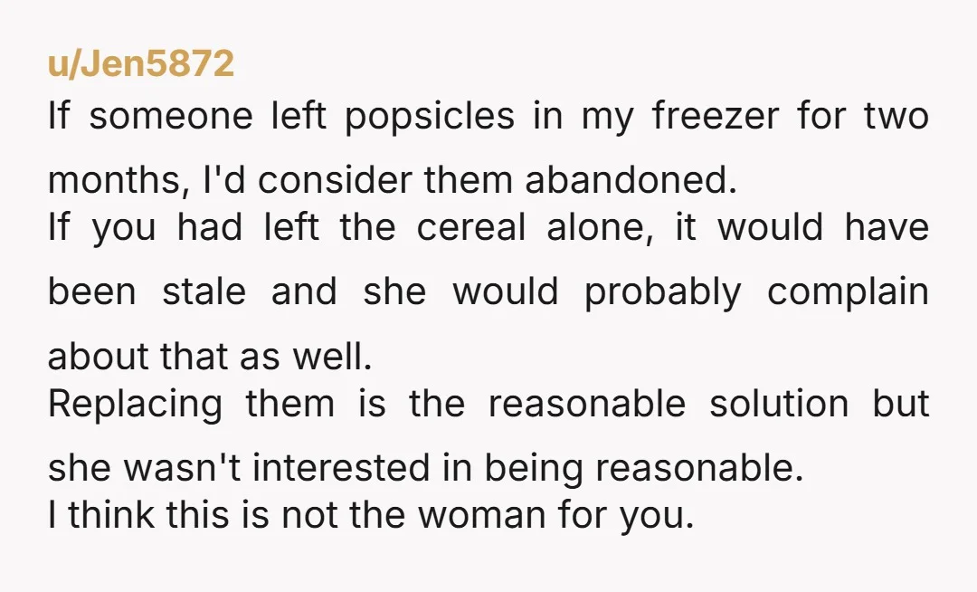 u/Jen5872 If someone left popsicles in my freezer for two months, I'd consider them abandoned. If you had left the cereal alone, it would have been stale and she would...