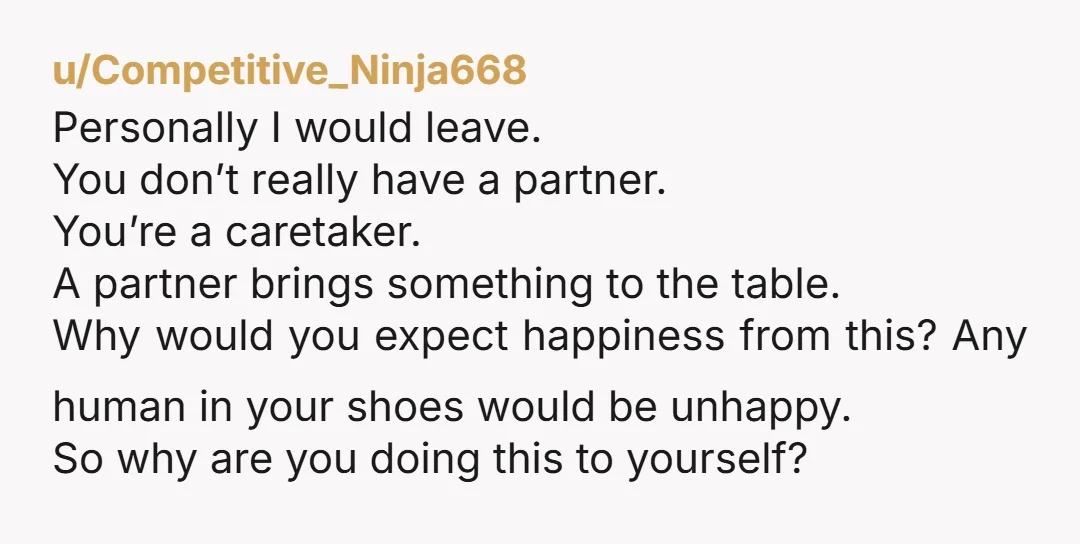 u/Competitive_Ninja668 Personally I would leave. You don’t really have a partner. You’re a caretaker. A partner brings something to the table. Why would you expect happiness from this? Any human...