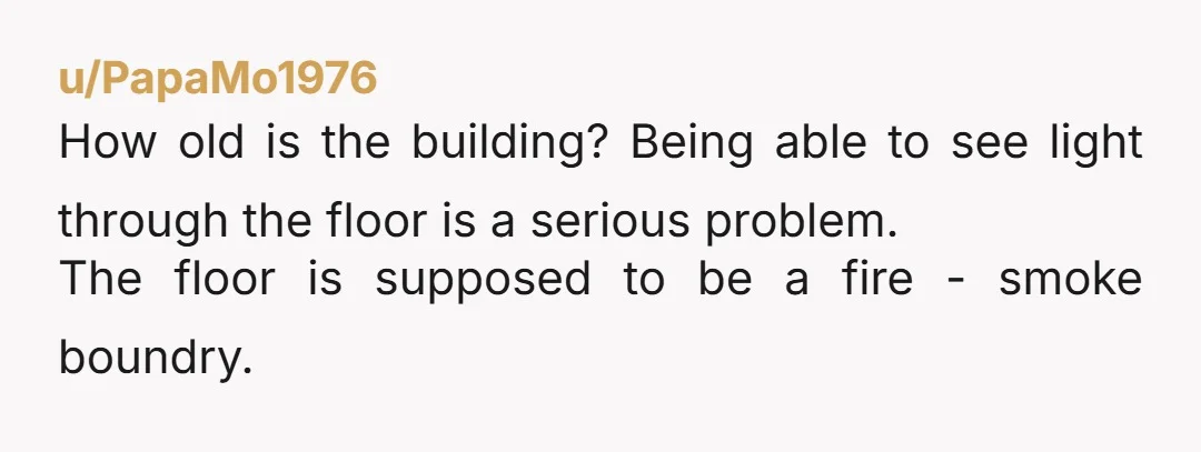 u/PapaMo1976
How old is the building? Being able to see light through the floor is a serious problem.
The floor is supposed to be a fire - smoke boundry.