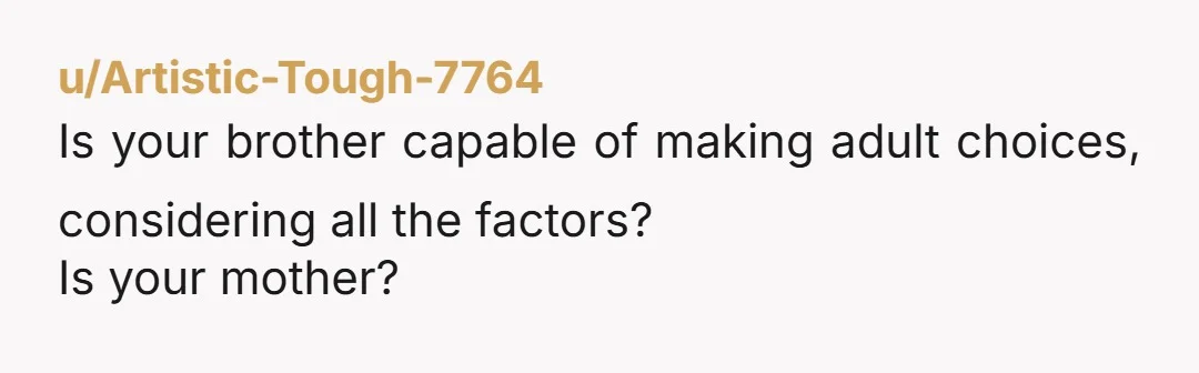 u/Artistic-Tough-7764
Is your brother capable of making adult choices, considering all the factors?
Is your mother?