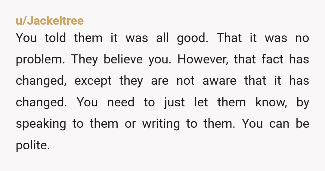 u/Jackeltree You told them it was all good. That it was no problem. They believe you. However, that fact has changed, except they are not aware that it has changed....