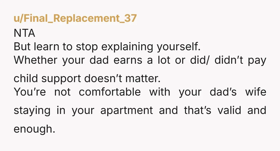 u/Final_Replacement_37 NTA But learn to stop explaining yourself. Whether your dad earns a lot or did/ didn’t pay child support doesn’t matter. You’re not comfortable with your dad’s wife staying...