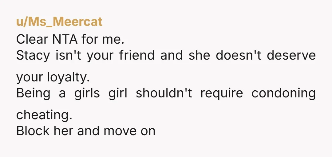 u/Ms_Meercat Clear NTA for me. Stacy isn't your friend and she doesn't deserve your loyalty. Being a girls girl shouldn't require condoning cheating. Block her and move on