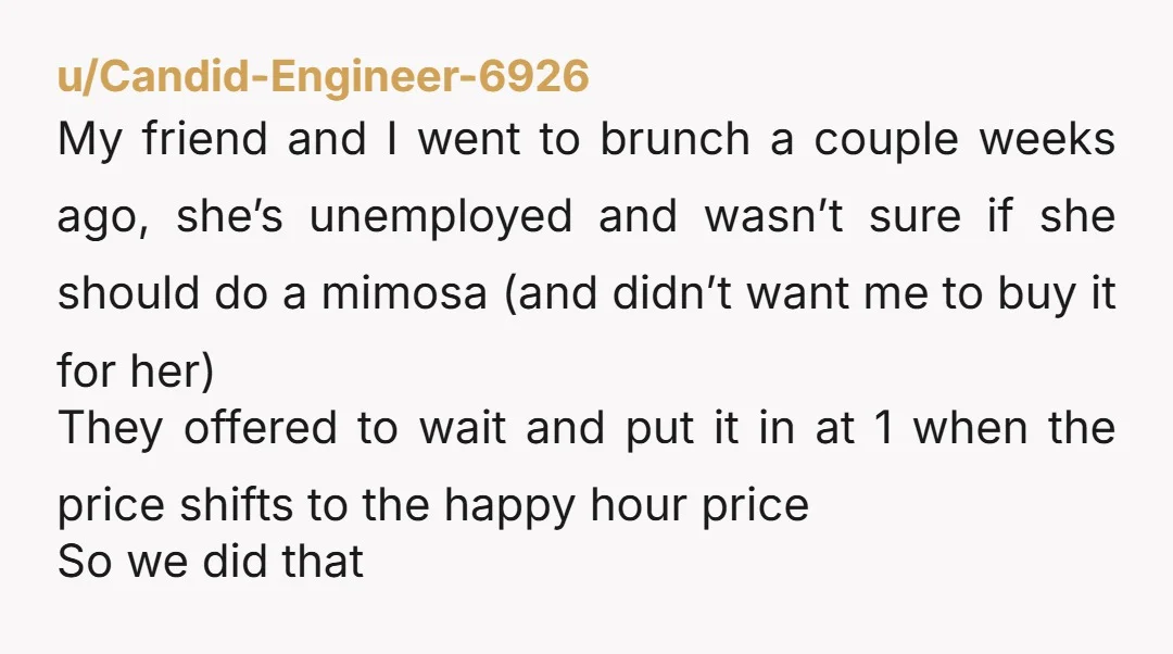 u/Candid-Engineer-6926 My friend and I went to brunch a couple weeks ago, she’s unemployed and wasn’t sure if she should do a mimosa (and didn’t want me to buy it...