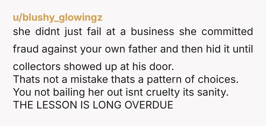 u/blushy_glowingz she didnt just fail at a business she committed fraud against your own father and then hid it until collectors showed up at his door. Thats not a mistake...