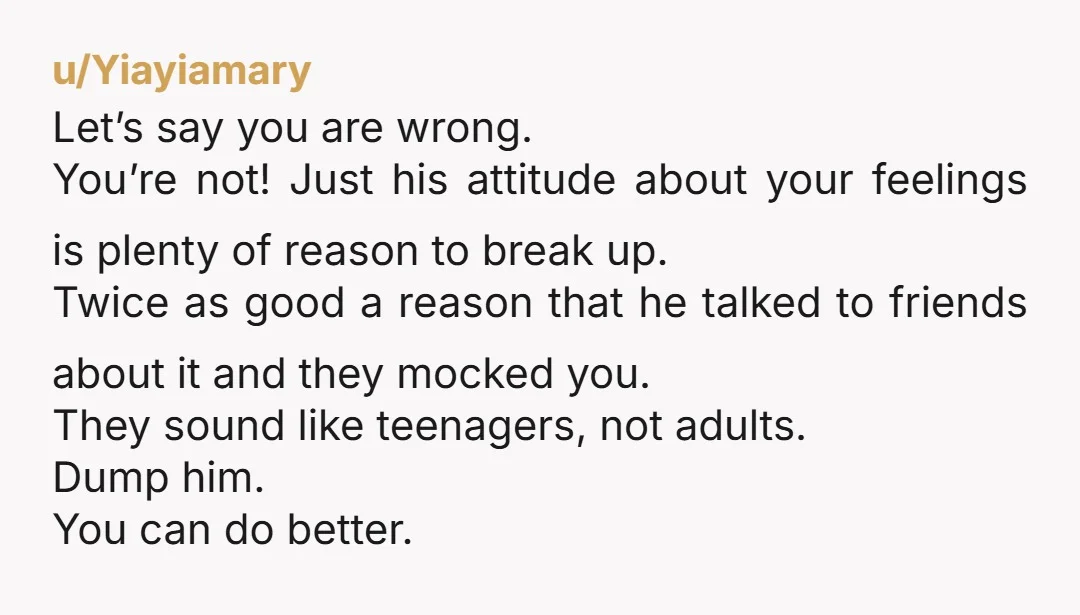 u/Yiayiamary Let’s say you are wrong. You’re not! Just his attitude about your feelings is plenty of reason to break up. Twice as good a reason that he talked to...