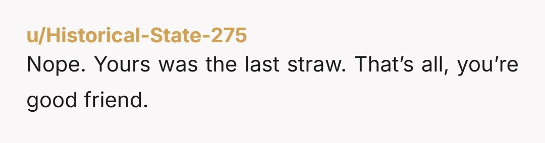 u/Historical-State-275
Nope. Yours was the last straw. That’s all, you’re good friend.