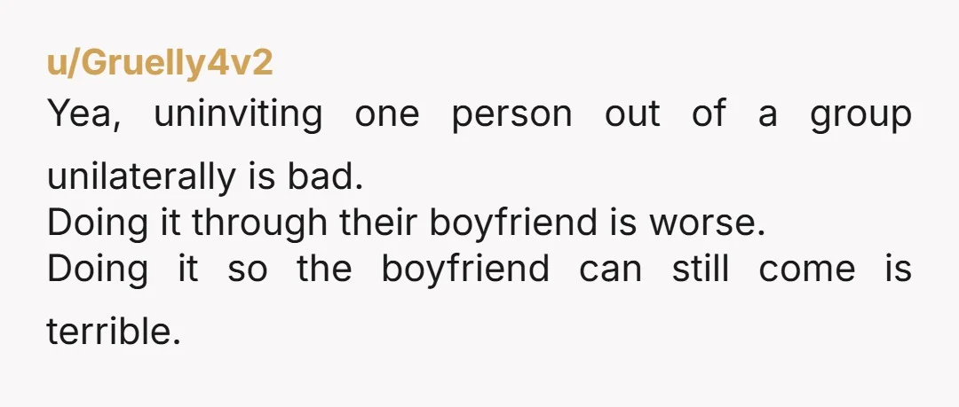 u/Gruelly4v2 Yea, uninviting one person out of a group unilaterally is bad. Doing it through their boyfriend is worse. Doing it so the boyfriend can still come is terrible. Come...