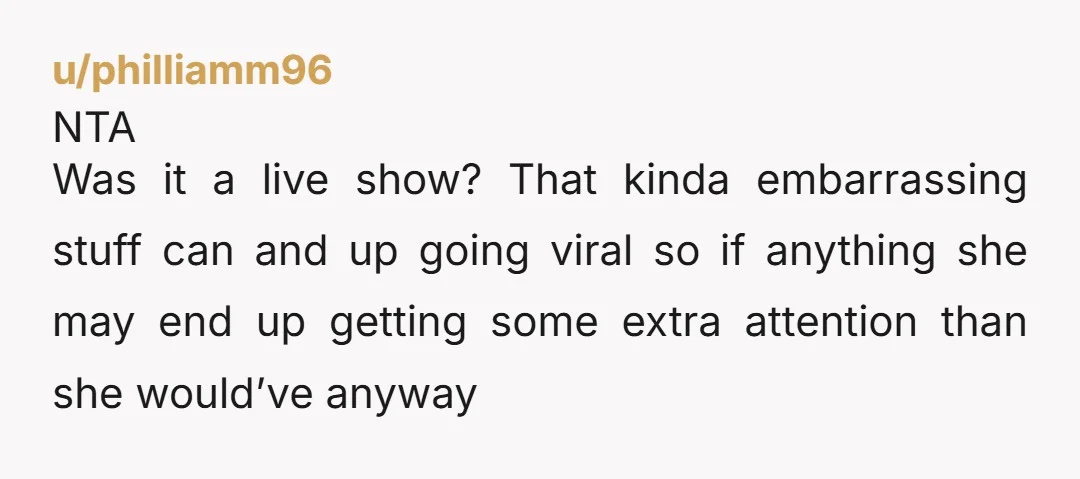 u/philliamm96 NTA Was it a live show? That kinda embarrassing stuff can and up going viral so if anything she may end up getting some extra attention than she would’ve...