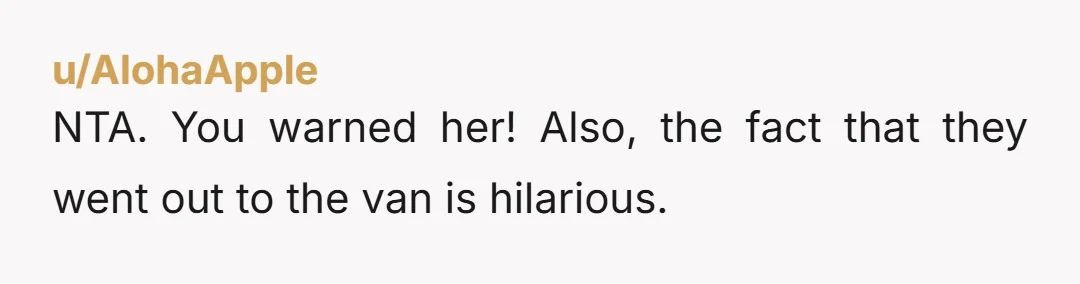 u/AlohaApple
NTA. You warned her! Also, the fact that they went out to the van is hilarious.