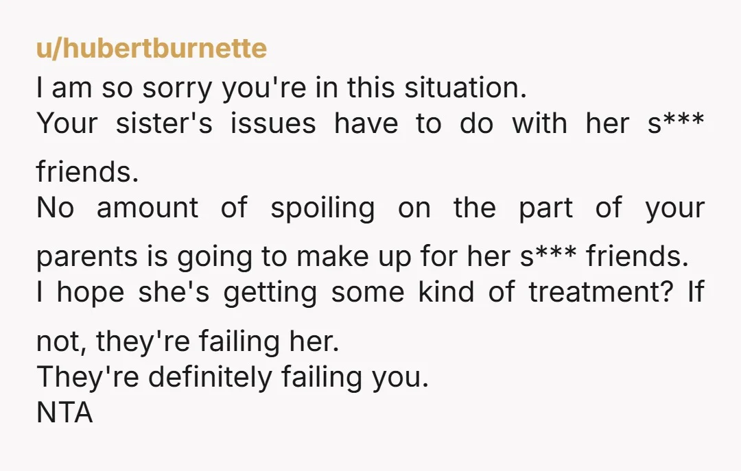 u/hubertburnette I am so sorry you're in this situation. Your sister's issues have to do with her s*** friends. No amount of spoiling on the part of your parents is...