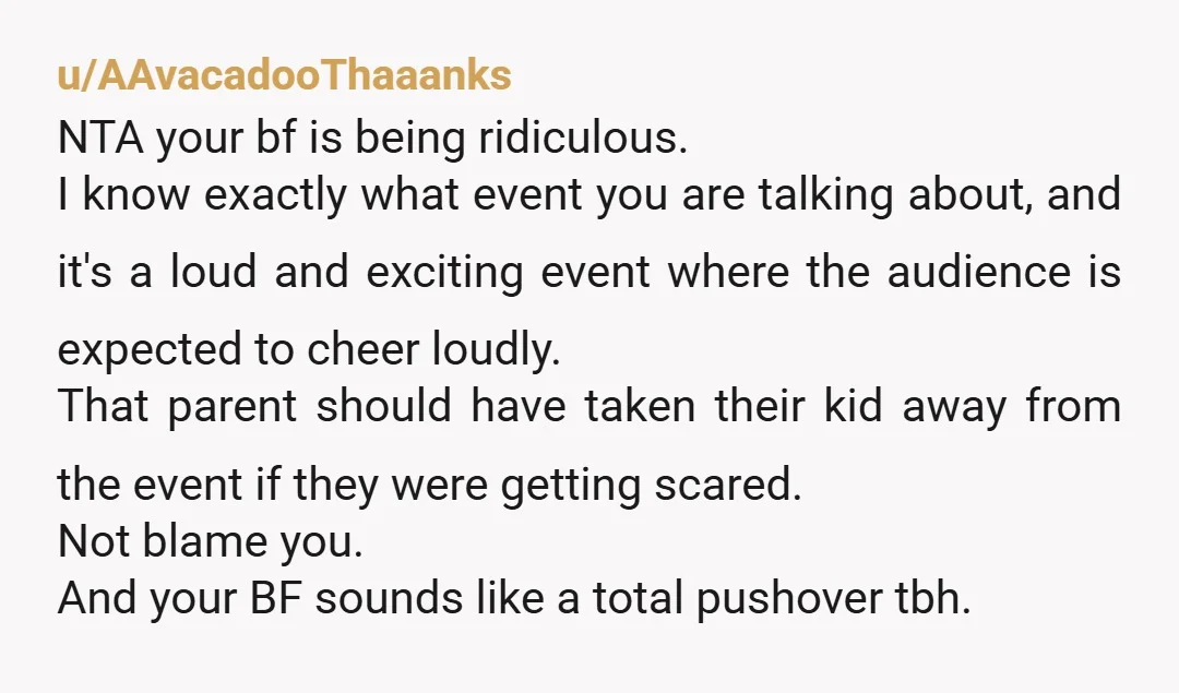 u/AAvacadooThaaanks NTA your bf is being ridiculous. I know exactly what event you are talking about, and it's a loud and exciting event where the audience is expected to cheer...