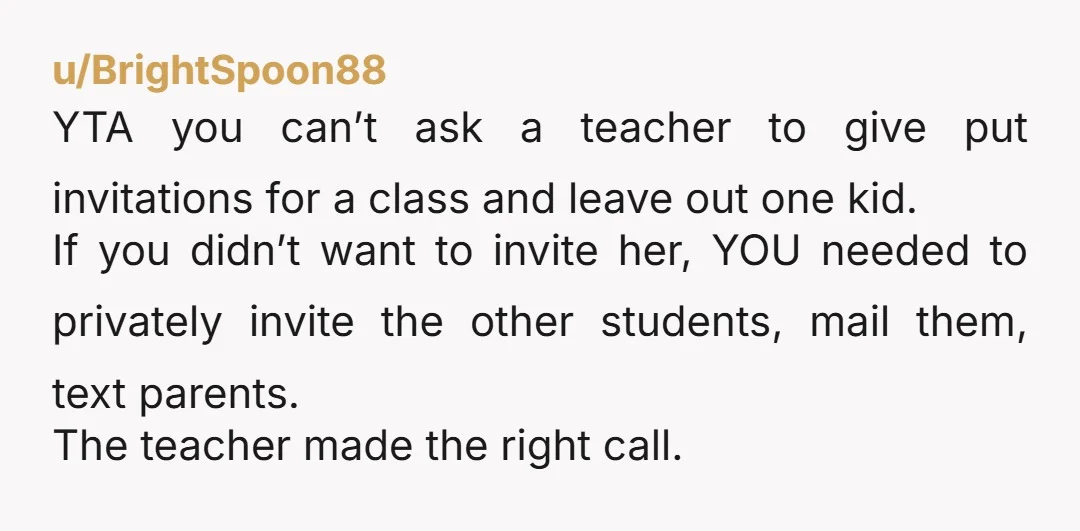 u/BrightSpoon88 YTA you can’t ask a teacher to give put invitations for a class and leave out one kid. If you didn’t want to invite her, YOU needed to privately...