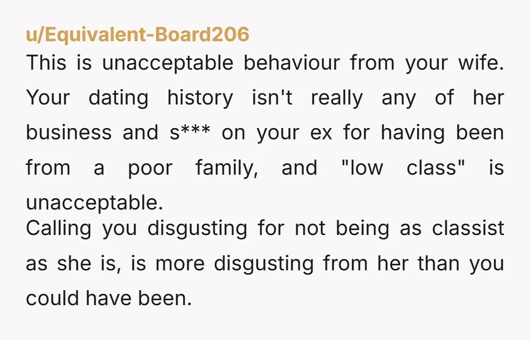u/Equivalent-Board206 This is unacceptable behaviour from your wife. Your dating history isn't really any of her business and s*** on your ex for having been from a poor family, and...