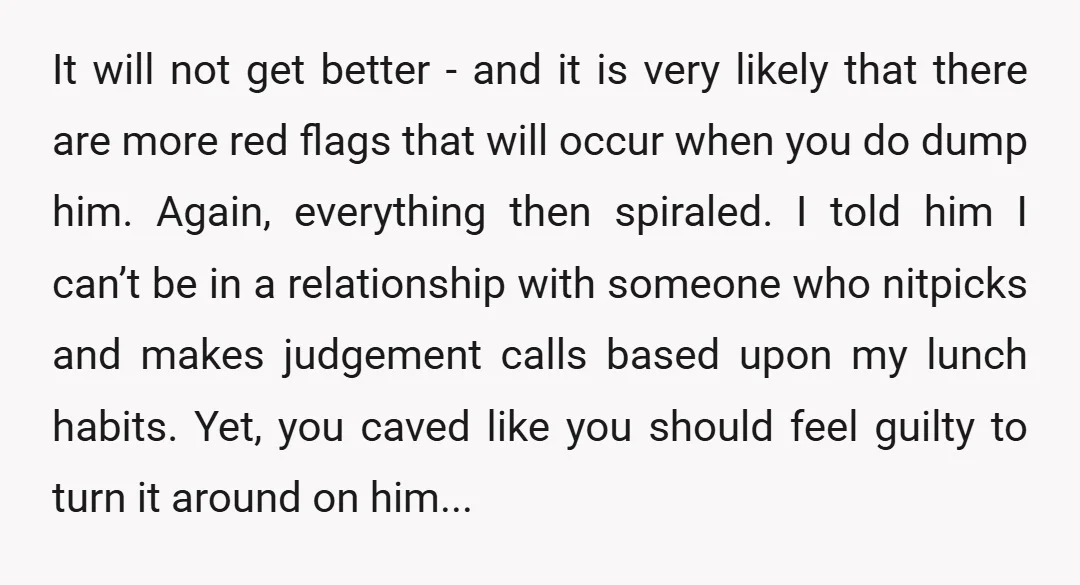 It will not get better - and it is very likely that there are more red flags that will occur when you do dump him. Again, everything then spiraled. I...