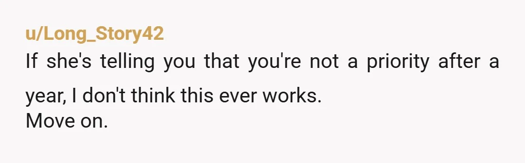 u/Long_Story42
If she's telling you that you're not a priority after a year, I don't think this ever works.
Move on.