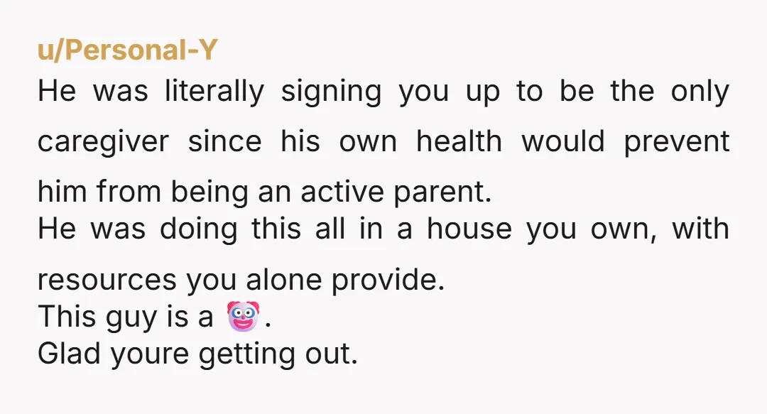 u/Personal-Y He was literally signing you up to be the only caregiver since his own health would prevent him from being an active parent. He was doing this all in...