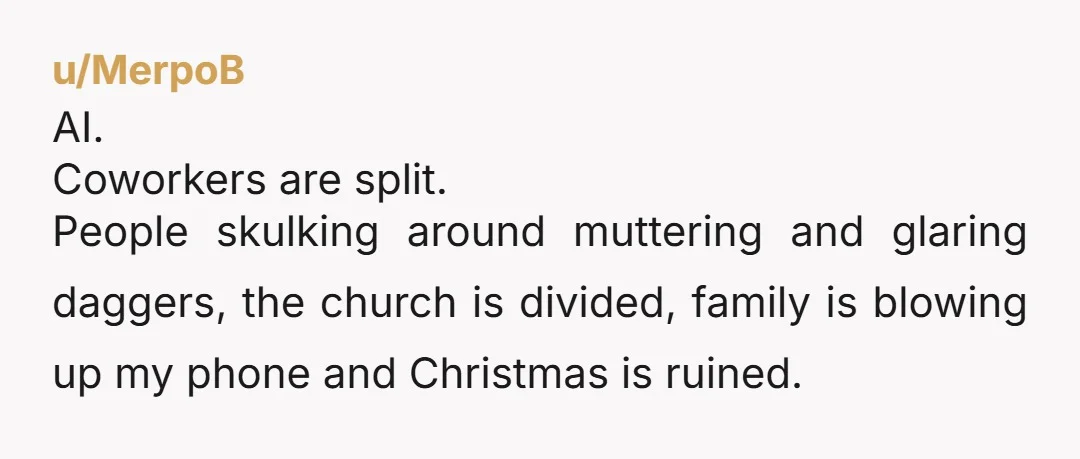 u/MerpoB AI. Coworkers are split. People skulking around muttering and glaring daggers, the church is divided, family is blowing up my phone and Christmas is ruined.
