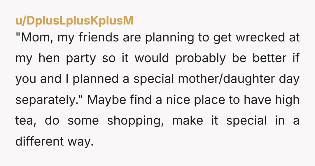 u/DplusLplusKplusM "Mom, my friends are planning to get wrecked at my hen party so it would probably be better if you and I planned a special mother/daughter day separately." Maybe...