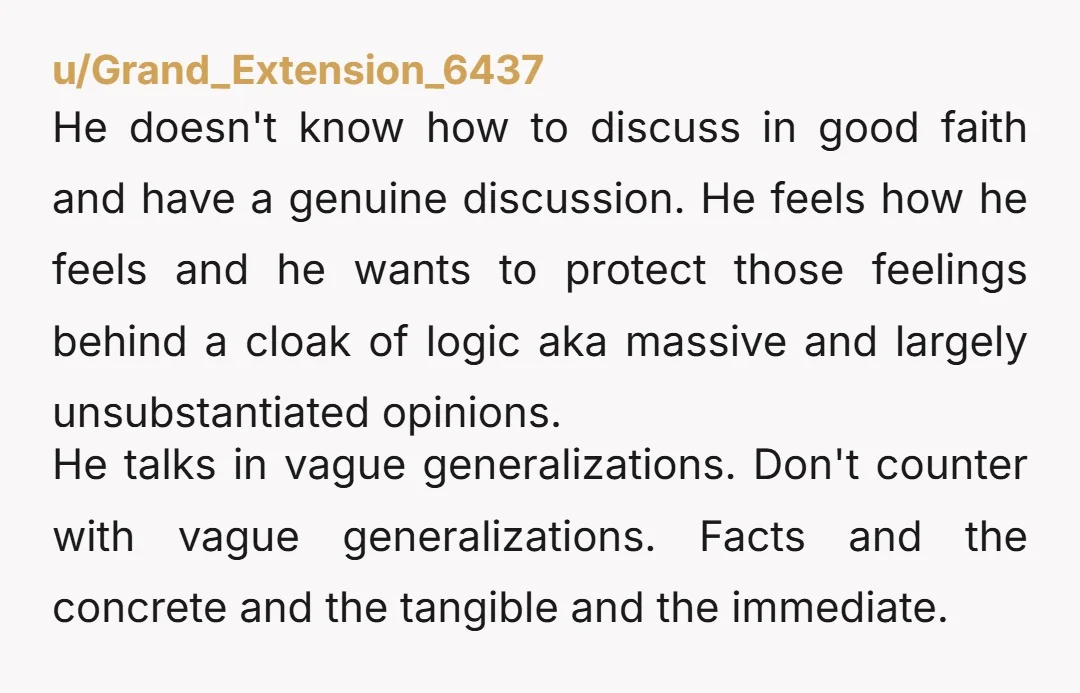u/Grand_Extension_6437 He doesn't know how to discuss in good faith and have a genuine discussion. He feels how he feels and he wants to protect those feelings behind a cloak...