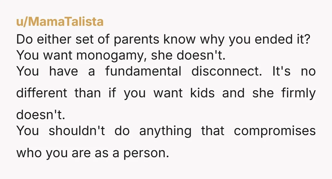 u/MamaTalista Do either set of parents know why you ended it? You want monogamy, she doesn't. You have a fundamental disconnect. It's no different than if you want kids and...