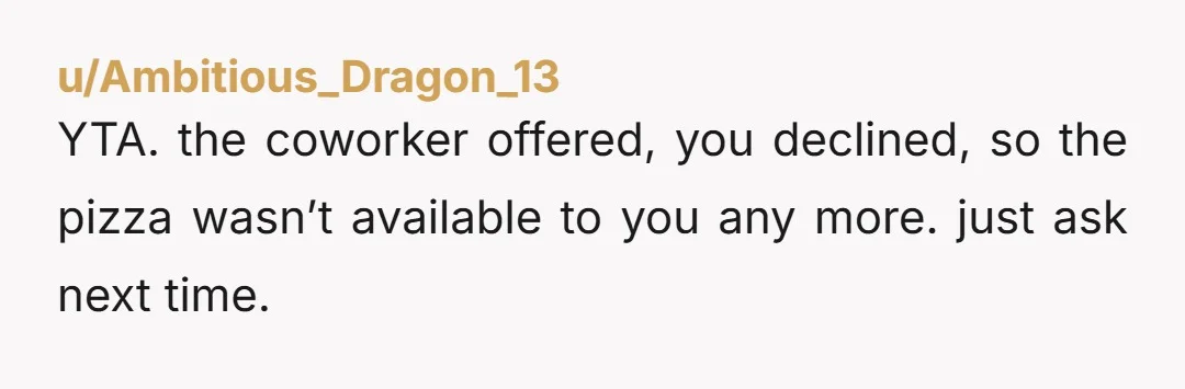 u/Ambitious_Dragon_13 YTA. the coworker offered, you declined, so the pizza wasn’t available to you any more. just ask next time.