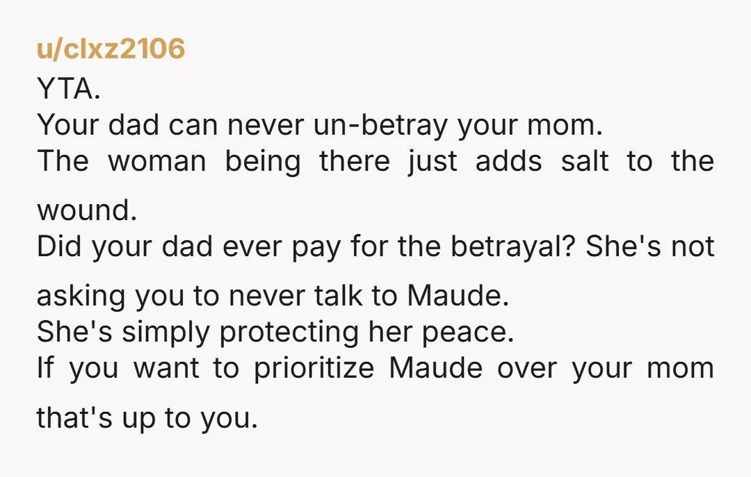 u/clxz2106 YTA. Your dad can never un-betray your mom. The woman being there just adds salt to the wound. Did your dad ever pay for the betrayal? She's not asking...