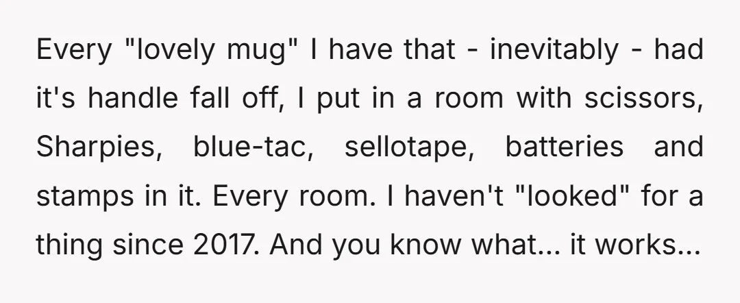 Every "lovely mug" I have that - inevitably - had it's handle fall off, I put in a room with scissors, Sharpies, blue-tac, sellotape, batteries and stamps in it. Every...