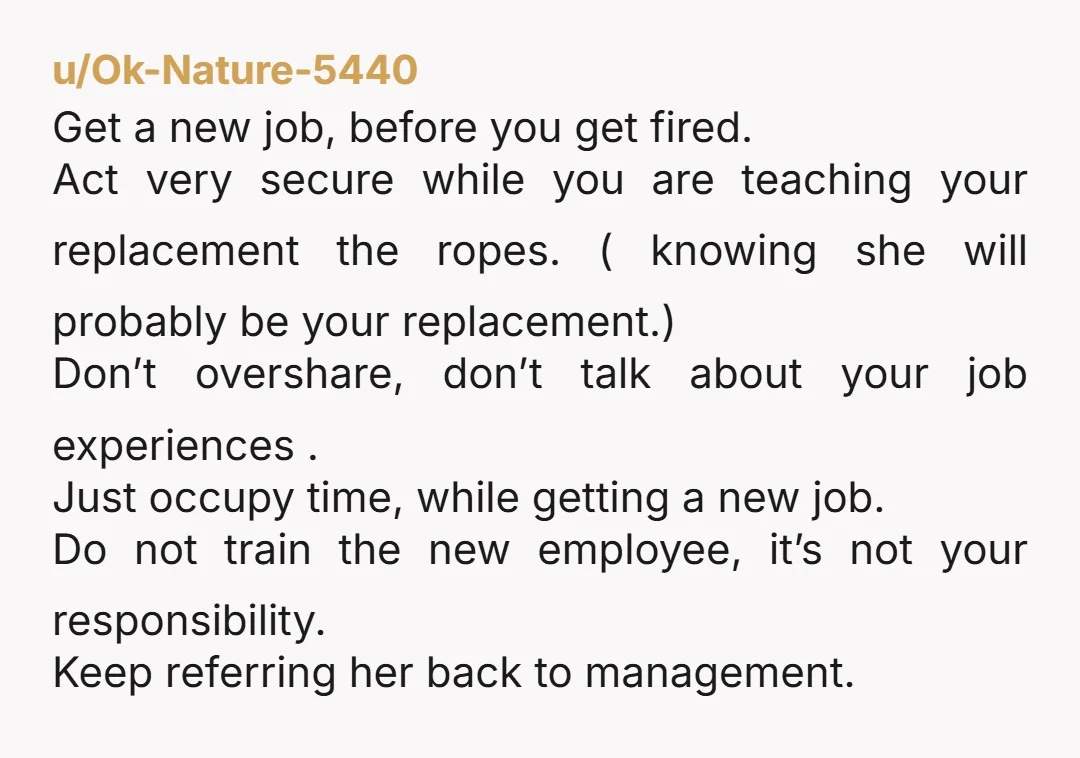 u/Ok-Nature-5440 Get a new job, before you get fired. Act very secure while you are teaching your replacement the ropes. ( knowing she will probably be your replacement.) Don’t overshare,...