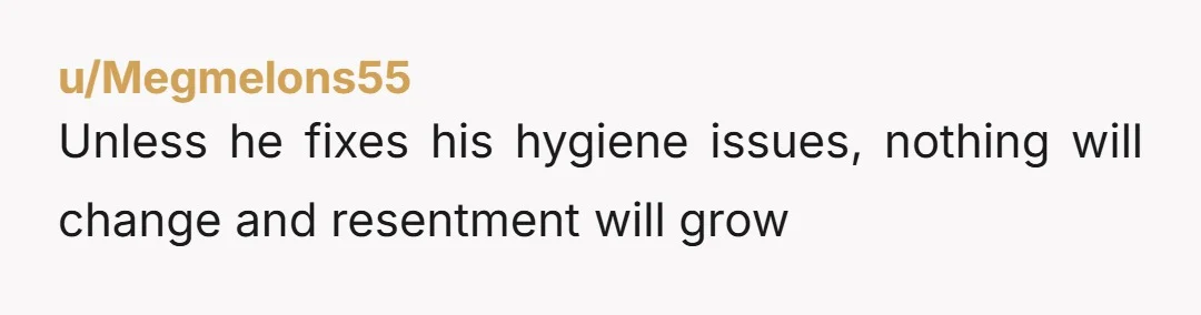 u/Megmelons55 Unless he fixes his hygiene issues, nothing will change and resentment will grow