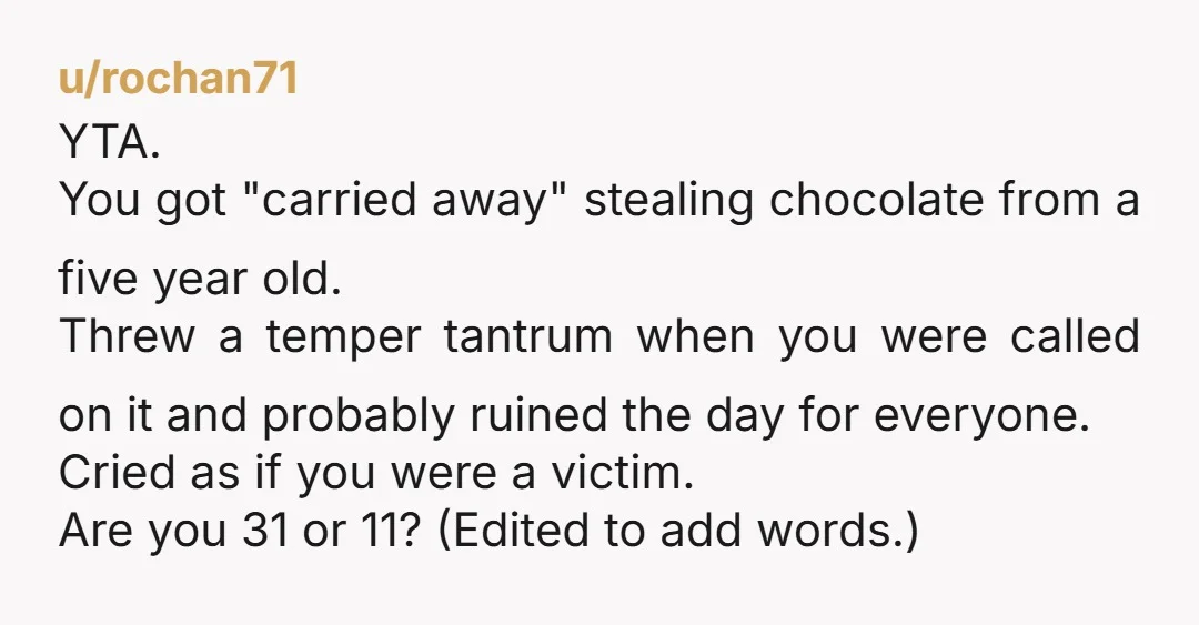 u/rochan71 YTA. You got "carried away" stealing chocolate from a five year old. Threw a temper tantrum when you were called on it and probably ruined the day for everyone....
