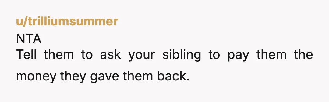 u/trilliumsummer
NTA
Tell them to ask your sibling to pay them the money they gave them back.