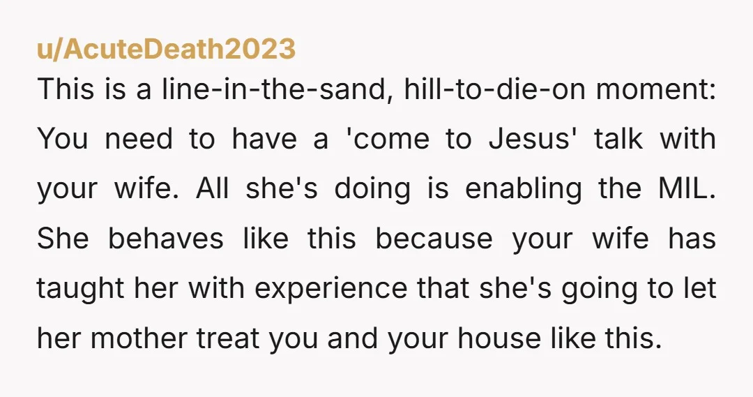 u/AcuteDeath2023 This is a line-in-the-sand, hill-to-die-on moment: You need to have a 'come to Jesus' talk with your wife. All she's doing is enabling the MIL. She behaves like this...