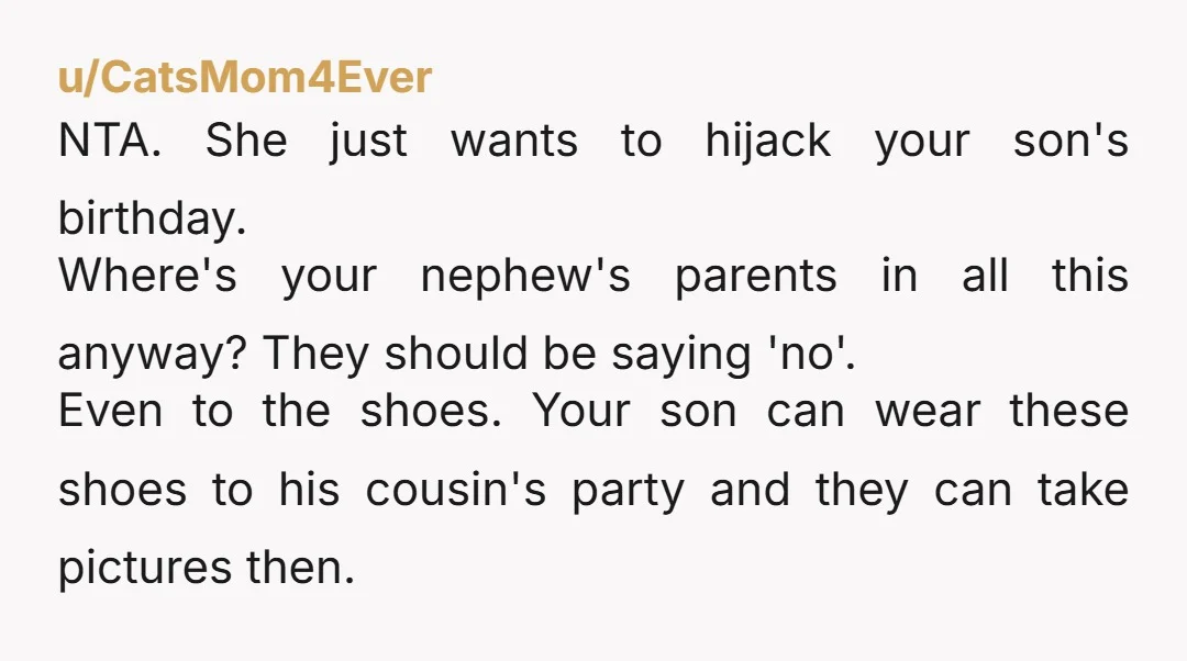 u/CatsMom4Ever NTA. She just wants to hijack your son's birthday. Where's your nephew's parents in all this anyway? They should be saying 'no'. Even to the shoes. Your son can...
