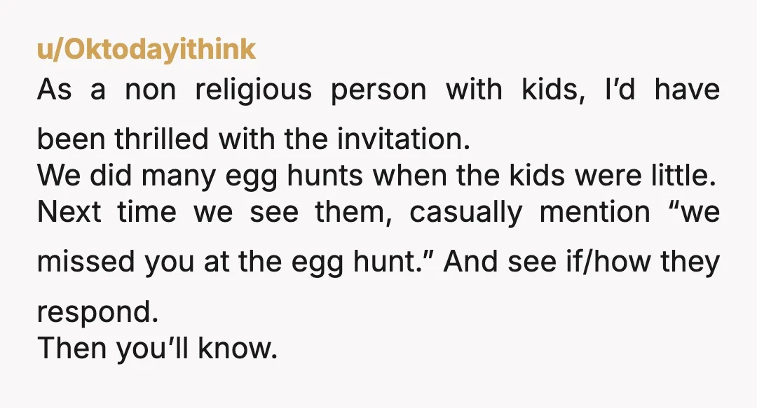 u/Oktodayithink As a non religious person with kids, I’d have been thrilled with the invitation. We did many egg hunts when the kids were little. Next time we see them,...