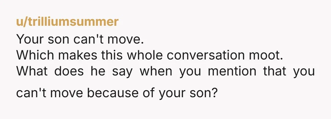 u/trilliumsummer
Your son can't move.
Which makes this whole conversation moot.
What does he say when you mention that you can't move because of your son?