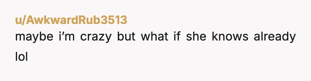 u/AwkwardRub3513
maybe i’m crazy but what if she knows already lol