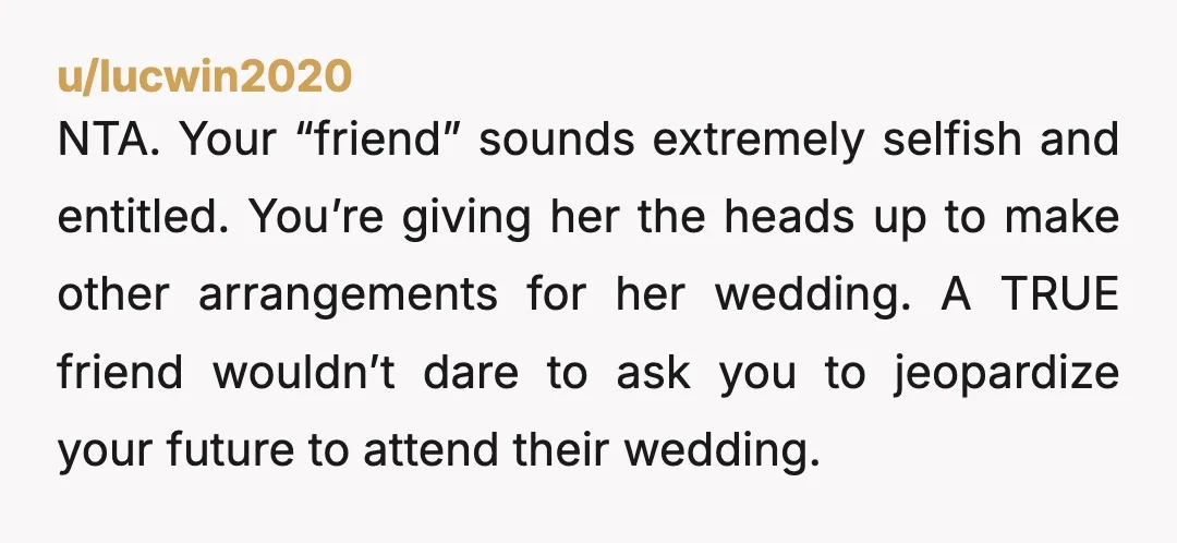 u/lucwin2020 NTA. Your “friend” sounds extremely selfish and entitled. You’re giving her the heads up to make other arrangements for her wedding. A TRUE friend wouldn’t dare to ask you...
