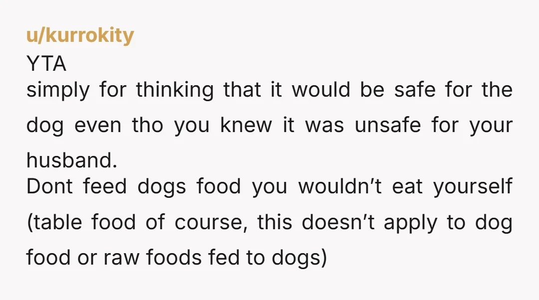 u/kurrokity YTA simply for thinking that it would be safe for the dog even tho you knew it was unsafe for your husband. Dont feed dogs food you wouldn’t eat...