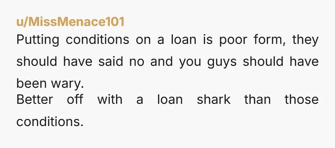 u/MissMenace101
Putting conditions on a loan is poor form, they should have said no and you guys should have been wary.
Better off with a loan shark than those conditions.