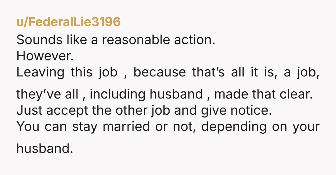 u/FederalLie3196 Sounds like a reasonable action. However. Leaving this job , because that’s all it is, a job, they’ve all , including husband , made that clear. Just accept the...