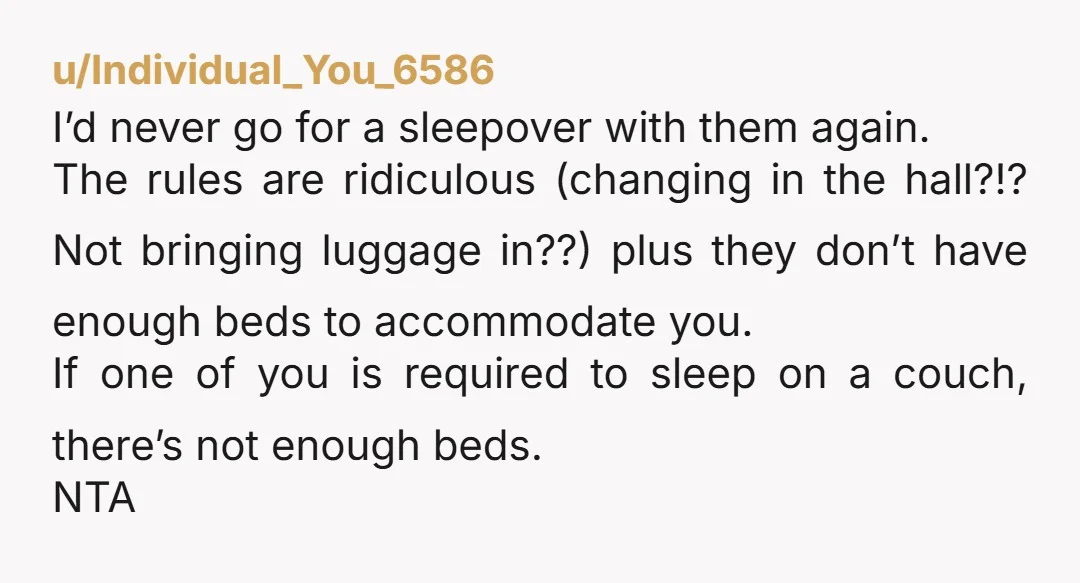 u/Individual_You_6586 I’d never go for a sleepover with them again. The rules are ridiculous (changing in the hall?!? Not bringing luggage in??) plus they don’t have enough beds to accommodate...