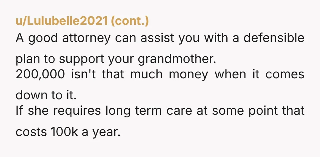 u/EarthDweller89 If grandma has no more money, get her onto Medicaid and welfare programs Keep and then put the 200k into a high yield savings account that pays 4% a...