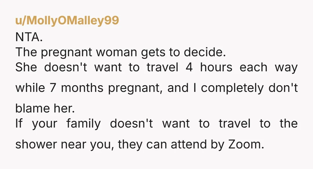 u/MollyOMalley99 NTA. The pregnant woman gets to decide. She doesn't want to travel 4 hours each way while 7 months pregnant, and I completely don't blame her. If your family...
