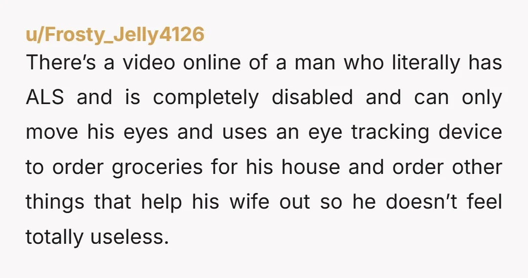 u/Frosty_Jelly4126 There’s a video online of a man who literally has ALS and is completely disabled and can only move his eyes and uses an eye tracking device to order...